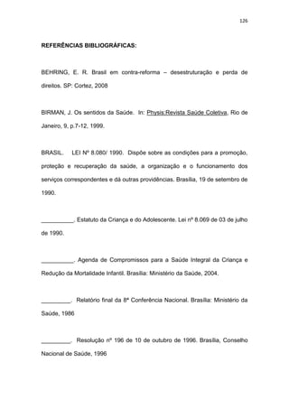 126
REFERÊNCIAS BIBLIOGRÁFICAS:
BEHRING, E. R. Brasil em contra-reforma – desestruturação e perda de
direitos. SP: Cortez, 2008
BIRMAN, J. Os sentidos da Saúde. In: Physis:Revista Saúde Coletiva, Rio de
Janeiro, 9, p.7-12, 1999.
BRASIL. LEI Nº 8.080/ 1990. Dispõe sobre as condições para a promoção,
proteção e recuperação da saúde, a organização e o funcionamento dos
serviços correspondentes e dá outras providências. Brasília, 19 de setembro de
1990.
__________. Estatuto da Criança e do Adolescente. Lei nº 8.069 de 03 de julho
de 1990.
__________. Agenda de Compromissos para a Saúde Integral da Criança e
Redução da Mortalidade Infantil. Brasília: Ministério da Saúde, 2004.
_________. Relatório final da 8ª Conferência Nacional. Brasília: Ministério da
Saúde, 1986
_________. Resolução nº 196 de 10 de outubro de 1996. Brasília, Conselho
Nacional de Saúde, 1996
 