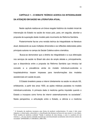 11
CAPÍTULO 1 – O DEBATE TEÓRICO ACERCA DA INTEGRALIDADE
DA ATENÇÃO EM SAÚDE NA LITERATURA ATUAL.
Neste capítulo realiza-se um breve resgate histórico do modelo inicial de
intervenção do Estado na saúde de nosso país, para, em seguida, abordar a
proposta de superação deste modelo pelo movimento de Reforma Sanitária.
Posteriormente faz-se uma revisão teórica da integralidade na literatura
atual, destacando as suas múltiplas dimensões e as reflexões elaboradas pelos
principais autores no campo da Saúde Coletiva sobre a temática.
Busca-se demonstrar que a diretriz da integralidade e a sua efetivação
nos serviços de saúde no Brasil são alvo de amplo debate e, principalmente,
que a dissonância entre a proposta da Reforma Sanitária que introduz tal
conceito e a prevalência ainda do modelo individual-curativista e
hospitalocêntrico trazem impasses para transformações dos modelos
assistenciais em saúde do país.
O Estado brasileiro passa a intervir diretamente na saúde no século XX,
enfatizando, a partir dos anos 1930, as ações médicas pautadas no modelo
individual-curativista. A primazia dada à medicina ganha impulsão quando o
Estado a incorpora como forma de intervir sistematicamente na sociedade1
.
Nesta perspectiva, a articulação entre o Estado, a ciência e a medicina
1
A formação da medicina incorpora uma forma de produzir conhecimentos. O corpo é tido como
máquina e a observação, a descrição e a classificação das doenças na busca de suas causas é o seu objeto.
Neste modelo de medicina ocidental “Saúde é ausência de uma doença, e cura é a ausência de um
sintoma. (...) É esse mesmo conteúdo racional que será disseminado socialmente entre diversos setores da
sociedade” (PINHEIRO e CAMARGO, 2000:109).
 