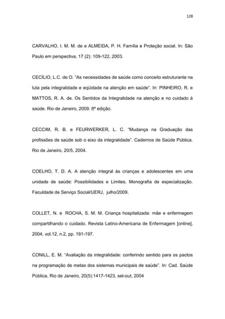 128
CARVALHO, I. M. M. de e ALMEIDA, P. H. Família e Proteção social. In: São
Paulo em perspectiva, 17 (2): 109-122, 2003.
CECÍLIO, L.C. de O. “As necessidades de saúde como conceito estruturante na
luta pela integralidade e eqüidade na atenção em saúde”. In: PINHEIRO, R. e
MATTOS, R. A. de. Os Sentidos da Integralidade na atenção e no cuidado à
saúde. Rio de Janeiro, 2009. 8ª edição.
CECCIM, R. B. e FEURWERKER, L. C. “Mudança na Graduação das
profissões de saúde sob o eixo da integralidade”. Cadernos de Saúde Pública.
Rio de Janeiro, 20/5, 2004.
COELHO, T. D. A. A atenção integral às crianças e adolescentes em uma
unidade de saúde: Possibilidades e Limites. Monografia de especialização.
Faculdade de Serviço Social/UERJ, julho/2009.
COLLET, N. e ROCHA, S. M. M. Criança hospitalizada: mãe e enfermagem
compartilhando o cuidado. Revista Latino-Americana de Enfermagem [online],
2004, vol.12, n.2, pp. 191-197.
CONILL, E. M. “Avaliação da integralidade: conferindo sentido para os pactos
na programação de metas dos sistemas municipais de saúde”. In: Cad. Saúde
Pública, Rio de Janeiro, 20(5):1417-1423, set-out, 2004
 