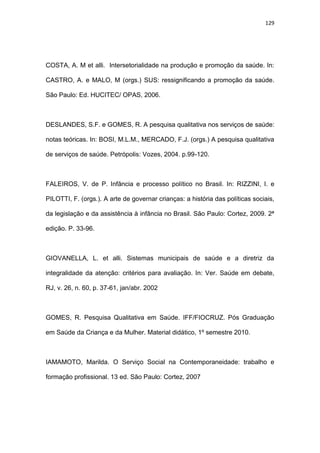 129
COSTA, A. M et alli. Intersetorialidade na produção e promoção da saúde. In:
CASTRO, A. e MALO, M (orgs.) SUS: ressignificando a promoção da saúde.
São Paulo: Ed. HUCITEC/ OPAS, 2006.
DESLANDES, S.F. e GOMES, R. A pesquisa qualitativa nos serviços de saúde:
notas teóricas. In: BOSI, M.L.M., MERCADO, F.J. (orgs.) A pesquisa qualitativa
de serviços de saúde. Petrópolis: Vozes, 2004. p.99-120.
FALEIROS, V. de P. Infância e processo político no Brasil. In: RIZZINI, I. e
PILOTTI, F. (orgs.). A arte de governar crianças: a história das políticas sociais,
da legislação e da assistência à infância no Brasil. São Paulo: Cortez, 2009. 2ª
edição. P. 33-96.
GIOVANELLA, L. et alli. Sistemas municipais de saúde e a diretriz da
integralidade da atenção: critérios para avaliação. In: Ver. Saúde em debate,
RJ, v. 26, n. 60, p. 37-61, jan/abr. 2002
GOMES, R. Pesquisa Qualitativa em Saúde. IFF/FIOCRUZ. Pós Graduação
em Saúde da Criança e da Mulher. Material didático, 1º semestre 2010.
IAMAMOTO, Marilda. O Serviço Social na Contemporaneidade: trabalho e
formação profissional. 13 ed. São Paulo: Cortez, 2007
 