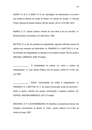 130
HORTA, N. de C. e SENA, R. R. de. Abordagem ao adolescente e ao jovem
nas políticas públicas de saúde do Brasil: um estudo de revisão. In: Revista
Physis, Revista de Saúde Coletiva, Rio de Janeiro, 20 [ 2 ]: 475-495, 2010
NUNES, E. D. “Saúde Coletiva: história de uma idéia e de um conceito”. In:
Revista Saúde e Sociedade, 3/4, São Paulo, 1994.
MATTOS, R. A. de. Os sentidos da integralidade: algumas reflexões acerca de
valores que merecem ser defendidos. In: PINHEIRO, R. e MATTOS, R. A. de.
Os Sentidos da Integralidade na atenção e no cuidado à saúde. Rio de Janeiro:
IMS/UERJ, ABRASCO, 2009. 8ª edição.
_______________. “A integralidade na prática (ou sobre a prática da
integralidade)”. In: Cad. Saúde Pública, Rio de Janeiro, 20(5):1411-1416, set-
out, 2004
_______________. “Direito, necessidades de saúde e integralidade”. In:
PINHEIRO, R. e MATTOS, R. A. de (orgs.).Construção social da demanda –
direito à saúde, trabalho em equipe, participação e espaços públicos. RJ:
CEPESC, IMS/UERJ/ABRASCO, 2010. 2ª edição.
MACHADO, S. P e KUCHENBECKER, R. Desafios e perspectivas futuras dos
hospitais universitários no Brasil. In: Ciênc. saúde coletiva v.12 n.4 Rio de
Janeiro jul./ago. 2007
 