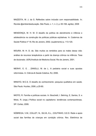 131
MAZZOTA, M. J. da S. Reflexões sobre inclusão com responsabilidade. In;
Revista @ambienteeducação. São Paulo, v. 1, n. 2, p. 65-168, ag/dez, 2008
MENDONÇA, M. H. M. O desafio da política de atendimento à infância e
adolescência na construção de políticas públicas eqüitativas. In: Cadernos de
Saúde Pública nº 18, Rio de Janeiro, 2002. (suplemento) p. 113-120.
MOURA, M. H. D. de. São muitos os remédios para os males dessa vida:
análise de recursos terapêuticos a partir da doença crônica na infância. Tese
de doutorado. UERJ/Instituto de Medicina Social. Rio de Janeiro, 2001.
MERHY, E. E. , ZANOLLI, M. de L. A pediatria social e suas apostas
reformistas. In: Ciência & Saúde Coletiva, RJ, 2006.
MINAYO, M.C.S. O desafio do conhecimento: pesquisa qualitativa em saúde.
São Paulo: Hucitec, 2006. p.20-80.
MIOTO, R. Família e políticas sociais. In: Boschetti, I. Behring, E, Santos, S. e
Mioto, R. (orgs.) Política social no capitalismo: tendências contemporâneas.
SP: Cortez, 2008.
NÓBREGA, V.M.; COLLET, N., SILVA, K.L., COUTINHO, S.E.D. Rede e apoio
social das famílias de crianças em condição crônica. Rev. Eletrônica de
 
