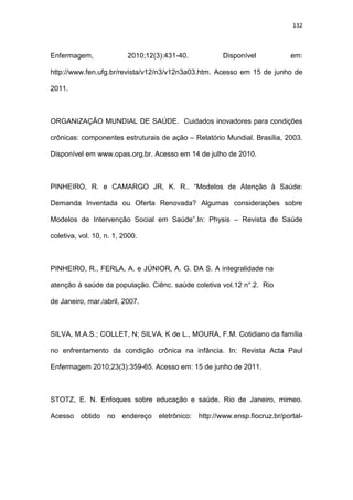 132
Enfermagem, 2010;12(3):431-40. Disponível em:
http://www.fen.ufg.br/revista/v12/n3/v12n3a03.htm. Acesso em 15 de junho de
2011.
ORGANIZAÇÃO MUNDIAL DE SAÚDE. Cuidados inovadores para condições
crônicas: componentes estruturais de ação – Relatório Mundial. Brasília, 2003.
Disponível em www.opas.org.br. Acesso em 14 de julho de 2010.
PINHEIRO, R. e CAMARGO JR, K. R.. “Modelos de Atenção à Saúde:
Demanda Inventada ou Oferta Renovada? Algumas considerações sobre
Modelos de Intervenção Social em Saúde”.In: Physis – Revista de Saúde
coletiva, vol. 10, n. 1, 2000.
PINHEIRO, R., FERLA, A. e JÚNIOR, A. G. DA S. A integralidade na
atenção à saúde da população. Ciênc. saúde coletiva vol.12 n°.2. Rio
de Janeiro, mar./abril, 2007.
SILVA, M.A.S.; COLLET, N; SILVA, K de L., MOURA, F.M. Cotidiano da família
no enfrentamento da condição crônica na infância. In: Revista Acta Paul
Enfermagem 2010;23(3):359-65. Acesso em: 15 de junho de 2011.
STOTZ, E. N. Enfoques sobre educação e saúde. Rio de Janeiro, mimeo.
Acesso obtido no endereço eletrônico: http://www.ensp.fiocruz.br/portal-
 