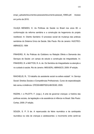 133
ensp/_uploads/documentos-pessoais/documento-pessoal_10993.pdf. Acesso
em junho de 2010.
VILAÇA MENDES, E. As Políticas de Saúde no Brasil nos anos 80: a
conformação da reforma sanitária e a construção da hegemonia do projeto
neoliberal. In: Distrito Sanitário: O processo social de mudança das práticas
sanitárias do Sistema Único de Saúde. São Paulo- Rio de Janeiro: HUCITEC-
ABRASCO, 1994
PINHEIRO, R. As Práticas do Cotidiano na Relação Oferta e Demanda dos
Serviços de Saúde: um campo de estudo e construção da integralidade. In:
PINHEIRO, R. e MATTOS, R. A. de. Os Sentidos da Integralidade na atenção e
no cuidado à saúde. Rio de Janeiro: IMS/UERJ, ABRASCO, 2009. 8ª edição.
RAICHELIS, R.. “O trabalho do assistente social na esfera estatal”. In: Serviço
Social: Direitos Sociais e Competências Profissionais. Curso de especialização
lato sensu à distância. CFESS/ABEPSS/UnB/CEAD, 2009.
RIZZINI, I. e PILOTTI, F. (orgs.). A arte de governar crianças: a história das
políticas sociais, da legislação e da assistência à infância no Brasil. São Paulo:
Cortez, 2009. 2ª edição.
SOUZA, S. P. S de. A repercussão da febre reumática e da cardiopatia
reumática na vida de crianças e adolescentes: o movimento entre sentir-se
 