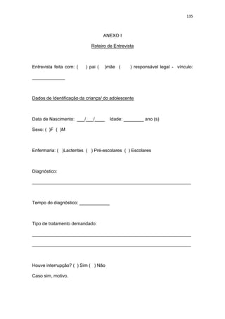 135
ANEXO I
Roteiro de Entrevista
Entrevista feita com: ( ) pai ( )mãe ( ) responsável legal - vínculo:
_____________
Dados de Identificação da criança/ do adolescente
Data de Nascimento: ___/___/____ Idade: ________ ano (s)
Sexo: ( )F ( )M
Enfermaria: ( )Lactentes ( ) Pré-escolares ( ) Escolares
Diagnóstico:
_______________________________________________________________
Tempo do diagnóstico: ____________
Tipo de tratamento demandado:
_______________________________________________________________
_______________________________________________________________
Houve interrupção? ( ) Sim ( ) Não
Caso sim, motivo.
 