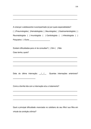 136
_______________________________________________________________
_______________________________________________________________
A criança/ o adolescente é acompanhado (a) por quais especialidades?
( ) Pneumologista ( )Hematologista ( ) Neurologista ( ) Gastroenterologista ( )
Reumatologista ( ) Imunologista ( ) Cardiologista ( ) Infectologista ( )
Psiquiatra ( ) Outra ____________________
Existem dificuldades para vir às consultas? ( ) Sim ( ) Não
Caso tenha, quais?
_______________________________________________________________
_______________________________________________________________
_______________________________________________________________
Data da última internação: __/__/__ Quantas internações anteriores?
______________________
Como a família lida com a internação e/ou o tratamento?
_______________________________________________________________
_______________________________________________________________
_______________________________________________________________
Qual a principal dificuldade vivenciada no cotidiano de seu filho/ sua filha em
virtude da condição crônica?
 