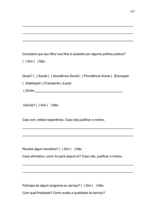 137
_______________________________________________________________
_______________________________________________________________
_______________________________________________________________
Considera que seu filho/ sua filha é assistido por alguma política pública?
( ) Sim ( ) Não
Quais? ( ) Saúde ( ) Assistência Social ( ) Previdência Social ( )Educação
( )Habitação ( )Transporte ( )Lazer
( )Outra __________________________________________________
Estuda? ( ) Sim ( ) Não
Caso sim, relatar experiência, Caso não justificar o motivo.
_______________________________________________________________
_______________________________________________________________
Recebe algum benefício? ( ) Sim ( ) Não
Caso afirmativo, como foi para adquiri-lo? Caso não, justificar o motivo.
_______________________________________________________________
_______________________________________________________________
Participa de algum programa ou serviço? ( ) Sim ( ) Não
Com qual finalidade? Como avalia a qualidade do serviço?
 