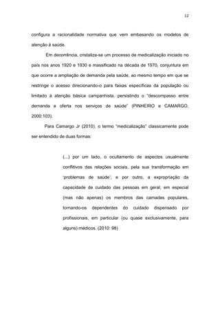 12
configura a racionalidade normativa que vem embasando os modelos de
atenção à saúde.
Em decorrência, cristaliza-se um processo de medicalização iniciado no
país nos anos 1920 e 1930 e massificado na década de 1970, conjuntura em
que ocorre a ampliação de demanda pela saúde, ao mesmo tempo em que se
restringe o acesso direcionando-o para faixas específicas da população ou
limitado à atenção básica campanhista, persistindo o “descompasso entre
demanda e oferta nos serviços de saúde” (PINHEIRO e CAMARGO,
2000:103).
Para Camargo Jr (2010), o termo “medicalização” classicamente pode
ser entendido de duas formas:
(...) por um lado, o ocultamento de aspectos usualmente
conflitivos das relações sociais, pela sua transformação em
‘problemas de saúde’; e por outro, a expropriação da
capacidade de cuidado das pessoas em geral, em especial
(mas não apenas) os membros das camadas populares,
tornando-os dependentes do cuidado dispensado por
profissionais, em particular (ou quase exclusivamente, para
alguns) médicos. (2010: 98)
 
