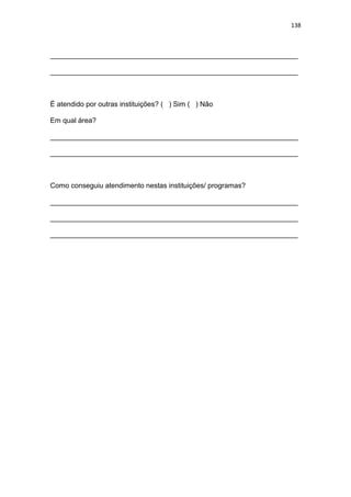 138
_______________________________________________________________
_______________________________________________________________
É atendido por outras instituições? ( ) Sim ( ) Não
Em qual área?
_______________________________________________________________
_______________________________________________________________
Como conseguiu atendimento nestas instituições/ programas?
_______________________________________________________________
_______________________________________________________________
_______________________________________________________________
 