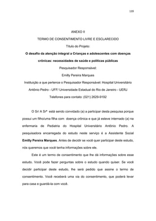139
ANEXO II
TERMO DE CONSENTIMENTO LIVRE E ESCLARECIDO
Título do Projeto:
O desafio da atenção integral a Crianças e adolescentes com doenças
crônicas: necessidades de saúde e políticas públicas
Pesquisador Responsável:
Emilly Pereira Marques
Instituição a que pertence o Pesquisador Responsável: Hospital Universitário
Antônio Pedro - UFF/ Universidade Estadual do Rio de Janeiro - UERJ
Telefones para contato: (021) 2629-9192
O Sr/ A Srª está sendo convidado (a) a participar desta pesquisa porque
possui um filho/uma filha com doença crônica e que já esteve internado (a) na
enfermaria de Pediatria do Hospital Universitário Antônio Pedro. A
pesquisadora encarregada do estudo neste serviço é a Assistente Social
Emilly Pereira Marques. Antes de decidir se você quer participar deste estudo,
nós queremos que você tenha informações sobre ele.
Este é um termo de consentimento que lhe dá informações sobre esse
estudo. Você pode fazer perguntas sobre o estudo quando quiser. Se você
decidir participar deste estudo, lhe será pedido que assine o termo de
consentimento. Você receberá uma via do consentimento, que poderá levar
para casa e guardá-la com você.
 