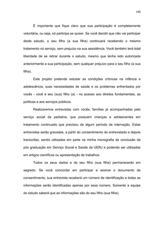 140
É importante que fique claro que sua participação é completamente
voluntária, ou seja, só participa se quiser. Se você decidir que não vai participar
deste estudo, o seu filho (a sua filha) continuará recebendo o mesmo
tratamento no serviço, sem prejuízo na sua assistência. Você também terá total
liberdade de se retirar durante o estudo, mesmo que tenha sido autorizada
anteriormente a sua participação, sem qualquer prejuízo para o seu filho (a sua
filha).
Este projeto pretende estudar as condições crônicas na infância e
adolescência, suas necessidades de saúde e os problemas enfrentados por
vocês - você e seu (sua) filho (a) - no acesso aos direitos fundamentais, as
políticas e aos serviços públicos.
Realizaremos entrevistas com vocês, famílias já acompanhadas pelo
serviço social da pediatria, que possuem crianças e adolescentes em
tratamento continuado que precisou de algum período de internação. Estas
entrevistas serão gravadas, a partir do consentimento do entrevistado e depois
transcritas, sendo utilizadas em parte na minha monografia de conclusão da
pós graduação em Serviço Social e Saúde da UERJ e podendo ser utilizadas
em artigos científicos ou apresentação de trabalhos.
Todos os seus dados e de seu filho (sua filha) permanecerão em
segredo. Se você concordar em participar e assinar o documento de
consentimento, sua entrevista receberá um número de identificação e todas as
informações serão identificadas apenas por esse número. Somente a equipe
do estudo saberá que as informações são do seu filho (sua filha).
 