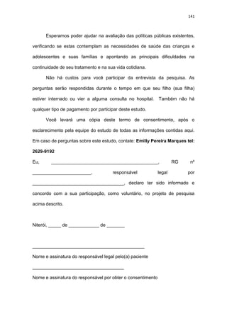 141
Esperamos poder ajudar na avaliação das políticas públicas existentes,
verificando se estas contemplam as necessidades de saúde das crianças e
adolescentes e suas famílias e apontando as principais dificuldades na
continuidade de seu tratamento e na sua vida cotidiana.
Não há custos para você participar da entrevista da pesquisa. As
perguntas serão respondidas durante o tempo em que seu filho (sua filha)
estiver internado ou vier a alguma consulta no hospital. Também não há
qualquer tipo de pagamento por participar deste estudo.
Você levará uma cópia deste termo de consentimento, após o
esclarecimento pela equipe do estudo de todas as informações contidas aqui.
Em caso de perguntas sobre este estudo, contate: Emilly Pereira Marques tel:
2629-9192
Eu, __________________________________________, RG nº
_______________________, responsável legal por
____________________________________, declaro ter sido informado e
concordo com a sua participação, como voluntário, no projeto de pesquisa
acima descrito.
Niterói, _____ de ____________ de _______
____________________________________________
Nome e assinatura do responsável legal pelo(a) paciente
____________________________________
Nome e assinatura do responsável por obter o consentimento
 
