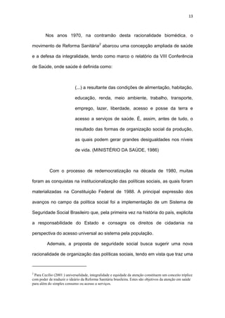 13
Nos anos 1970, na contramão desta racionalidade biomédica, o
movimento de Reforma Sanitária2
abarcou uma concepção ampliada de saúde
e a defesa da integralidade, tendo como marco o relatório da VIII Conferência
de Saúde, onde saúde é definida como:
(...) a resultante das condições de alimentação, habitação,
educação, renda, meio ambiente, trabalho, transporte,
emprego, lazer, liberdade, acesso e posse da terra e
acesso a serviços de saúde. É, assim, antes de tudo, o
resultado das formas de organização social da produção,
as quais podem gerar grandes desigualdades nos níveis
de vida. (MINISTÉRIO DA SAÚDE, 1986)
Com o processo de redemocratização na década de 1980, muitas
foram as conquistas na institucionalização das políticas sociais, as quais foram
materializadas na Constituição Federal de 1988. A principal expressão dos
avanços no campo da política social foi a implementação de um Sistema de
Seguridade Social Brasileiro que, pela primeira vez na história do país, explicita
a responsabilidade do Estado e consagra os direitos de cidadania na
perspectiva do acesso universal ao sistema pela população.
Ademais, a proposta de seguridade social busca sugerir uma nova
racionalidade de organização das políticas sociais, tendo em vista que traz uma
2
Para Cecílio (2001 ) universalidade, integralidade e equidade da atenção constituem um conceito tríplice
com poder de traduzir o ideário da Reforma Sanitária brasileira. Estes são objetivos da atenção em saúde
para além do simples consumo ou acesso a serviços.
 