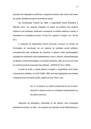 14
proposta de integração de políticas e programas sociais, pelo menos das áreas
de saúde, assistência social e previdência social.
Na Constituição Federal de 1988, a Seguridade Social Brasileira é
definida como “um conjunto integrado de ações de iniciativa dos poderes
públicos e da sociedade, destinada a assegurar os direitos relativos à saúde, à
previdência e à assistência social.” (Título VIII, capítulo II, Seção I, art. 194 da
CF.)
A proposta da Seguridade Social promoveu avanços no âmbito da
formulação da construção de um sistema de proteção social solidário,
principalmente pela ampliação da cobertura a setores antes desprotegidos,
eqüidade de tratamento entre trabalhadores rurais e urbanos, descentralização
da gestão e ampla participação no processo decisório, além de inovar por meio
do controle social da execução das políticas. (COSTA ET ALLI, 2006).
A partir de então, a saúde passou a integrar a seguridade como direito
universal dos cidadãos. A Lei Nº 8.080/ 1990, uma das legislações que compõe
o Sistema Único de Saúde (SUS), dispõe em seu Título I que:
Art. 2º: A saúde é um direito fundamental do ser humano,
devendo o Estado prover as condições indispensáveis ao
seu pleno exercício.
Seguindo tal paradigma, Giovanella et alli utilizam uma concepção
afirmativa de saúde, ou seja, “um processo de produção social influenciado por
 