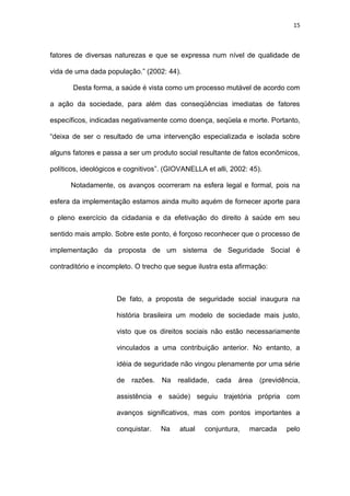 15
fatores de diversas naturezas e que se expressa num nível de qualidade de
vida de uma dada população.” (2002: 44).
Desta forma, a saúde é vista como um processo mutável de acordo com
a ação da sociedade, para além das conseqüências imediatas de fatores
específicos, indicadas negativamente como doença, seqüela e morte. Portanto,
“deixa de ser o resultado de uma intervenção especializada e isolada sobre
alguns fatores e passa a ser um produto social resultante de fatos econômicos,
políticos, ideológicos e cognitivos”. (GIOVANELLA et alli, 2002: 45).
Notadamente, os avanços ocorreram na esfera legal e formal, pois na
esfera da implementação estamos ainda muito aquém de fornecer aporte para
o pleno exercício da cidadania e da efetivação do direito à saúde em seu
sentido mais amplo. Sobre este ponto, é forçoso reconhecer que o processo de
implementação da proposta de um sistema de Seguridade Social é
contraditório e incompleto. O trecho que segue ilustra esta afirmação:
De fato, a proposta de seguridade social inaugura na
história brasileira um modelo de sociedade mais justo,
visto que os direitos sociais não estão necessariamente
vinculados a uma contribuição anterior. No entanto, a
idéia de seguridade não vingou plenamente por uma série
de razões. Na realidade, cada área (previdência,
assistência e saúde) seguiu trajetória própria com
avanços significativos, mas com pontos importantes a
conquistar. Na atual conjuntura, marcada pelo
 