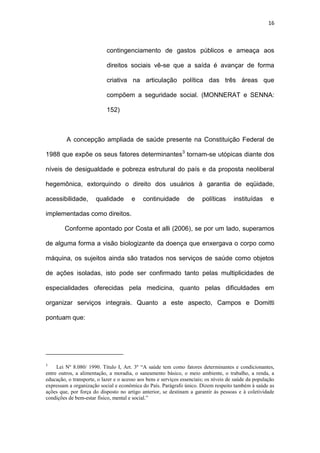 16
contingenciamento de gastos públicos e ameaça aos
direitos sociais vê-se que a saída é avançar de forma
criativa na articulação política das três áreas que
compõem a seguridade social. (MONNERAT e SENNA:
152)
A concepção ampliada de saúde presente na Constituição Federal de
1988 que expõe os seus fatores determinantes3
tornam-se utópicas diante dos
níveis de desigualdade e pobreza estrutural do país e da proposta neoliberal
hegemônica, extorquindo o direito dos usuários à garantia de eqüidade,
acessibilidade, qualidade e continuidade de políticas instituídas e
implementadas como direitos.
Conforme apontado por Costa et alli (2006), se por um lado, superamos
de alguma forma a visão biologizante da doença que enxergava o corpo como
máquina, os sujeitos ainda são tratados nos serviços de saúde como objetos
de ações isoladas, isto pode ser confirmado tanto pelas multiplicidades de
especialidades oferecidas pela medicina, quanto pelas dificuldades em
organizar serviços integrais. Quanto a este aspecto, Campos e Domitti
pontuam que:
3
Lei Nº 8.080/ 1990. Título I, Art. 3º “A saúde tem como fatores determinantes e condicionantes,
entre outros, a alimentação, a moradia, o saneamento básico, o meio ambiente, o trabalho, a renda, a
educação, o transporte, o lazer e o acesso aos bens e serviços essenciais; os níveis de saúde da população
expressam a organização social e econômica do País. Parágrafo único. Dizem respeito também à saúde as
ações que, por força do disposto no artigo anterior, se destinam a garantir às pessoas e à coletividade
condições de bem-estar físico, mental e social.”
 