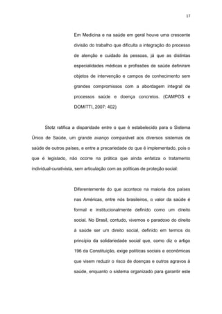 17
Em Medicina e na saúde em geral houve uma crescente
divisão do trabalho que dificulta a integração do processo
de atenção e cuidado às pessoas, já que as distintas
especialidades médicas e profissões de saúde definiram
objetos de intervenção e campos de conhecimento sem
grandes compromissos com a abordagem integral de
processos saúde e doença concretos. (CAMPOS e
DOMITTI, 2007: 402)
Stotz ratifica a disparidade entre o que é estabelecido para o Sistema
Único de Saúde, um grande avanço comparável aos diversos sistemas de
saúde de outros países, e entre a precariedade do que é implementado, pois o
que é legislado, não ocorre na prática que ainda enfatiza o tratamento
individual-curativista, sem articulação com as políticas de proteção social:
Diferentemente do que acontece na maioria dos países
nas Américas, entre nós brasileiros, o valor da saúde é
formal e institucionalmente definido como um direito
social. No Brasil, contudo, vivemos o paradoxo do direito
à saúde ser um direito social, definido em termos do
princípio da solidariedade social que, como diz o artigo
196 da Constituição, exige políticas sociais e econômicas
que visem reduzir o risco de doenças e outros agravos à
saúde, enquanto o sistema organizado para garantir este
 