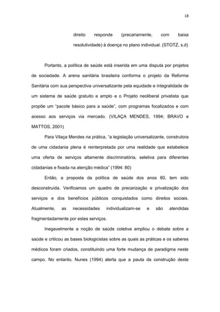 18
direito responde (precariamente, com baixa
resolutividade) à doença no plano individual. (STOTZ, s.d)
Portanto, a política de saúde está inserida em uma disputa por projetos
de sociedade. A arena sanitária brasileira conforma o projeto da Reforma
Sanitária com sua perspectiva universalizante pela equidade e integralidade de
um sistema de saúde gratuito e amplo e o Projeto neoliberal privatista que
propõe um “pacote básico para a saúde”, com programas focalizados e com
acesso aos serviços via mercado. (VILAÇA MENDES, 1994; BRAVO e
MATTOS, 2001)
Para Vilaça Mendes na prática, “a legislação universalizante, construtora
de uma cidadania plena é reinterpretada por uma realidade que estabelece
uma oferta de serviços altamente discriminatória, seletiva para diferentes
cidadanias e fixada na atenção médica” (1994: 80)
Então, a proposta da política de saúde dos anos 80, tem sido
desconstruída. Verificamos um quadro de precarização e privatização dos
serviços e dos benefícios públicos conquistados como direitos sociais.
Atualmente, as necessidades individualizam-se e são atendidas
fragmentadamente por estes serviços.
Inegavelmente a noção de saúde coletiva ampliou o debate sobre a
saúde e criticou as bases biologicistas sobre as quais as práticas e os saberes
médicos foram criados, constituindo uma forte mudança de paradigma neste
campo. No entanto, Nunes (1994) alerta que a pauta da construção deste
 
