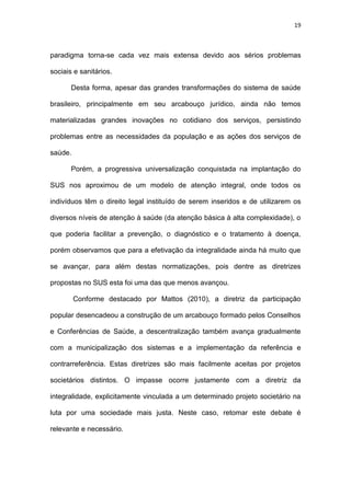 19
paradigma torna-se cada vez mais extensa devido aos sérios problemas
sociais e sanitários.
Desta forma, apesar das grandes transformações do sistema de saúde
brasileiro, principalmente em seu arcabouço jurídico, ainda não temos
materializadas grandes inovações no cotidiano dos serviços, persistindo
problemas entre as necessidades da população e as ações dos serviços de
saúde.
Porém, a progressiva universalização conquistada na implantação do
SUS nos aproximou de um modelo de atenção integral, onde todos os
indivíduos têm o direito legal instituído de serem inseridos e de utilizarem os
diversos níveis de atenção à saúde (da atenção básica à alta complexidade), o
que poderia facilitar a prevenção, o diagnóstico e o tratamento à doença,
porém observamos que para a efetivação da integralidade ainda há muito que
se avançar, para além destas normatizações, pois dentre as diretrizes
propostas no SUS esta foi uma das que menos avançou.
Conforme destacado por Mattos (2010), a diretriz da participação
popular desencadeou a construção de um arcabouço formado pelos Conselhos
e Conferências de Saúde, a descentralização também avança gradualmente
com a municipalização dos sistemas e a implementação da referência e
contrarreferência. Estas diretrizes são mais facilmente aceitas por projetos
societários distintos. O impasse ocorre justamente com a diretriz da
integralidade, explicitamente vinculada a um determinado projeto societário na
luta por uma sociedade mais justa. Neste caso, retomar este debate é
relevante e necessário.
 