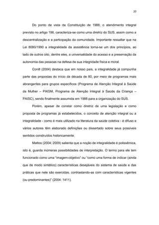 20
Do ponto de vista da Constituição de 1988, o atendimento integral
previsto no artigo 198, caracteriza-se como uma diretriz do SUS, assim como a
descentralização e a participação da comunidade. Importante ressaltar que na
Lei 8080/1990 a integralidade da assistência torna-se um dos princípios, ao
lado de outros oito, dentre eles, a universalidade do acesso e a preservação da
autonomia das pessoas na defesa de sua integridade física e moral.
Conill (2004) destaca que em nosso país, a integralidade já compunha
parte das propostas do início da década de 80, por meio de programas mais
abrangentes para grupos específicos (Programa de Atenção Integral à Saúde
da Mulher – PAISM, Programa de Atenção Integral à Saúde da Criança –
PAISC), sendo finalmente assumida em 1988 para a organização do SUS.
Porém, apesar de constar como diretriz de uma legislação e como
proposta de programas já estabelecidos, o conceito de atenção integral ou a
integralidade - como é mais utilizado na literatura da saúde coletiva - é difuso e
vários autores têm elaborado definições ou dissertado sobre seus possíveis
sentidos construídos historicamente.
Mattos (2004; 2009) salienta que a noção de integralidade é polissêmica,
isto é, guarda inúmeras possibilidades de interpretação. O termo para ele tem
funcionado como uma “imagem-objetivo” ou “como uma forma de indicar (ainda
que de modo sintético) características desejáveis do sistema de saúde e das
práticas que nele são exercidas, contrastando-as com características vigentes
(ou predominantes)” (2004: 1411).
 