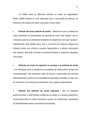 21
Ao refletir sobre os diferentes sentidos na noção de integralidade,
Mattos (2009) destaca os mais relevantes para a construção de políticas, de
sistemas e de práticas de saúde mais justas. Quais sejam:
 Atributo das boas práticas de saúde – relaciona-se com a prática que
busca apreender as necessidades do paciente de modo mais integral, não se
vinculando apenas às dimensões biológicas do organismo e às suas “queixas”.
Originalmente, este debate iniciou com o movimento de medicina integral nos
Estados Unidos que criticava a postura fragmentária e a atitude reducionista
dos médicos, atribuindo tal limite às escolas formativas e propondo alterações
curriculares;
 Atributos do modo de organizar os serviços e as práticas de saúde
– é a articulação entre a assistência e as práticas de saúde pública. Exige uma
“horizontalização” dos programas, além de pensar a organização dos serviços
adequadamente a partir das necessidades da população atendida, ou seja, não
se resumindo a uma atitude do profissional, mas a ações programáticas;
 Atributo das políticas de saúde especiais - são as respostas
governamentais a determinados problemas de saúde ou a grupos específicos,
incorporando tanto as ações preventivas quanto as assistenciais, respeitando
as especificidades destes segmentos da população.
 