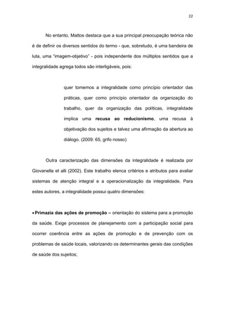 22
No entanto, Mattos destaca que a sua principal preocupação teórica não
é de definir os diversos sentidos do termo - que, sobretudo, é uma bandeira de
luta, uma “imagem-objetivo” - pois independente dos múltiplos sentidos que a
integralidade agrega todos são interligáveis, pois:
quer tomemos a integralidade como princípio orientador das
práticas, quer como princípio orientador da organização do
trabalho, quer da organização das políticas, integralidade
implica uma recusa ao reducionismo, uma recusa à
objetivação dos sujeitos e talvez uma afirmação da abertura ao
diálogo. (2009: 65, grifo nosso)
Outra caracterização das dimensões da integralidade é realizada por
Giovanella et alli (2002). Este trabalho elenca critérios e atributos para avaliar
sistemas de atenção integral e a operacionalização da integralidade. Para
estes autores, a integralidade possui quatro dimensões:
Primazia das ações de promoção – orientação do sistema para a promoção
da saúde. Exige processos de planejamento com a participação social para
ocorrer coerência entre as ações de promoção e de prevenção com os
problemas de saúde locais, valorizando os determinantes gerais das condições
de saúde dos sujeitos;
 