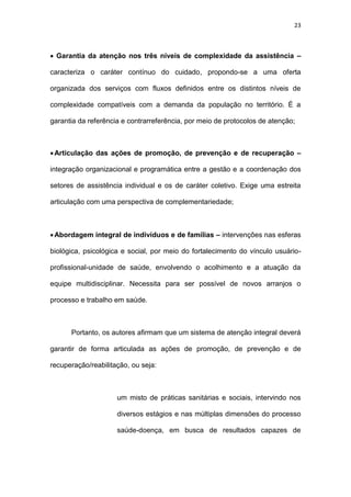 23
 Garantia da atenção nos três níveis de complexidade da assistência –
caracteriza o caráter contínuo do cuidado, propondo-se a uma oferta
organizada dos serviços com fluxos definidos entre os distintos níveis de
complexidade compatíveis com a demanda da população no território. É a
garantia da referência e contrarreferência, por meio de protocolos de atenção;
Articulação das ações de promoção, de prevenção e de recuperação –
integração organizacional e programática entre a gestão e a coordenação dos
setores de assistência individual e os de caráter coletivo. Exige uma estreita
articulação com uma perspectiva de complementariedade;
Abordagem integral de indivíduos e de famílias – intervenções nas esferas
biológica, psicológica e social, por meio do fortalecimento do vínculo usuário-
profissional-unidade de saúde, envolvendo o acolhimento e a atuação da
equipe multidisciplinar. Necessita para ser possível de novos arranjos o
processo e trabalho em saúde.
Portanto, os autores afirmam que um sistema de atenção integral deverá
garantir de forma articulada as ações de promoção, de prevenção e de
recuperação/reabilitação, ou seja:
um misto de práticas sanitárias e sociais, intervindo nos
diversos estágios e nas múltiplas dimensões do processo
saúde-doença, em busca de resultados capazes de
 