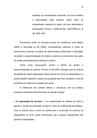 24
satisfazer as necessidades individuais, tal como sentidas
e demandadas pelas pessoas, assim como as
necessidades coletivas de saúde, tal como detectadas e
processadas técnica e politicamente. (GIOVANELLA et
alli, 2002: 445)
Percebemos então os principais pontos de confluência entre Mattos
(2009) e Giovanella et alli (2002), principalmente, referente à crítica ao
reducionismo presente na prática de determinados profissionais e articulação
na gestão e operacionalização do sistema, visando ao rompimento das ações
de caráter prevalentemente individual e curativo.
Tendo como preocupação central o âmbito da gestão e
operacionalização do sistema, Pinheiro et alli (2007) advogam que as práticas
de gestão das ações organizadas devem gravitar em torno da integralidade e o
grande desafio é garantir o acesso da população aos mais complexos níveis de
assistência do sistema de cuidados em saúde.
O referencial dos autores reforça e articula-se com as análises
anteriores destacando três dimensões da atenção integral:
 A organização de serviços - é a reorganização do sistema de modo a
garantir o acesso da população a todos os níveis de “sofisticação tecnológica”.
Para os autores seria o ponto de partida para a construção do princípio da
integralidade do SUS, porém reconhecem que o acesso isoladamente não
garante a integralidade;
 