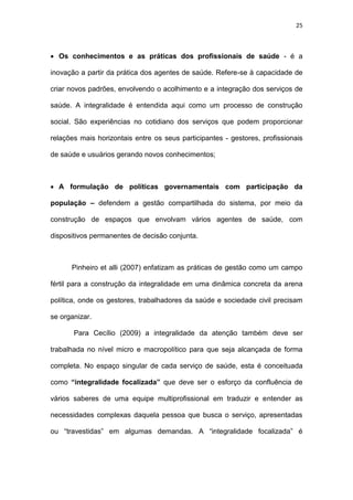 25
 Os conhecimentos e as práticas dos profissionais de saúde - é a
inovação a partir da prática dos agentes de saúde. Refere-se à capacidade de
criar novos padrões, envolvendo o acolhimento e a integração dos serviços de
saúde. A integralidade é entendida aqui como um processo de construção
social. São experiências no cotidiano dos serviços que podem proporcionar
relações mais horizontais entre os seus participantes - gestores, profissionais
de saúde e usuários gerando novos conhecimentos;
 A formulação de políticas governamentais com participação da
população – defendem a gestão compartilhada do sistema, por meio da
construção de espaços que envolvam vários agentes de saúde, com
dispositivos permanentes de decisão conjunta.
Pinheiro et alli (2007) enfatizam as práticas de gestão como um campo
fértil para a construção da integralidade em uma dinâmica concreta da arena
política, onde os gestores, trabalhadores da saúde e sociedade civil precisam
se organizar.
Para Cecílio (2009) a integralidade da atenção também deve ser
trabalhada no nível micro e macropolítico para que seja alcançada de forma
completa. No espaço singular de cada serviço de saúde, esta é conceituada
como “integralidade focalizada” que deve ser o esforço da confluência de
vários saberes de uma equipe multiprofissional em traduzir e entender as
necessidades complexas daquela pessoa que busca o serviço, apresentadas
ou “travestidas” em algumas demandas. A “integralidade focalizada” é
 