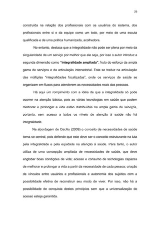 26
construída na relação dos profissionais com os usuários do sistema, dos
profissionais entre si e da equipe como um todo, por meio de uma escuta
qualificada e de uma prática humanizada, acolhedora.
No entanto, destaca que a integralidade não pode ser plena por meio da
singularidade de um serviço por melhor que ele seja, por isso o autor introduz a
segunda dimensão como “integralidade ampliada”, fruto do esforço da ampla
gama de serviços e da articulação intersetorial. Esta se traduz na articulação
das múltiplas “integralidades focalizadas”, onde os serviços de saúde se
organizam em fluxos para atenderem as necessidades reais das pessoas.
Há aqui um rompimento com a idéia de que a integralidade só pode
ocorrer na atenção básica, pois as várias tecnologias em saúde que podem
melhorar e prolongar a vida estão distribuídas na ampla gama de serviços,
portanto, sem acesso a todos os níveis de atenção à saúde não há
integralidade.
Na abordagem de Cecílio (2009) o conceito de necessidades de saúde
torna-se central, pois defende que este deve ser o conceito estruturante na luta
pela integralidade e pela eqüidade na atenção à saúde. Para tanto, o autor
utiliza de uma concepção ampliada de necessidades de saúde, que deve
englobar boas condições de vida; acesso e consumo de tecnologias capazes
de melhorar e prolongar a vida a partir da necessidade de cada pessoa; criação
de vínculos entre usuários e profissionais e autonomia dos sujeitos com a
possibilidade efetiva de reconstruir seu modo de viver. Por isso, não há a
possibilidade de conquista destes princípios sem que a universalização do
acesso esteja garantida.
 