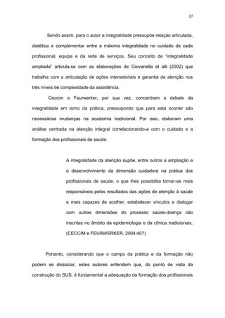 27
Sendo assim, para o autor a integralidade pressupõe relação articulada,
dialética e complementar entre a máxima integralidade no cuidado de cada
profissional, equipe e da rede de serviços. Seu conceito de “integralidade
ampliada” articula-se com as elaborações de Giovanella et alli (2002) que
trabalha com a articulação de ações intersetoriais e garantia da atenção nos
três níveis de complexidade da assistência.
Ceccim e Feurwerker, por sua vez, concentram o debate da
integralidade em torno da prática, pressupondo que para esta ocorrer são
necessárias mudanças na academia tradicional. Por isso, elaboram uma
análise centrada na atenção integral correlacionando-a com o cuidado e a
formação dos profissionais de saúde:
A integralidade da atenção supõe, entre outros a ampliação e
o desenvolvimento da dimensão cuidadora na prática dos
profissionais de saúde, o que lhes possibilita tornar-se mais
responsáveis pelos resultados das ações de atenção à saúde
e mais capazes de acolher, estabelecer vínculos e dialogar
com outras dimensões do processo saúde-doença não
inscritas no âmbito da epidemiologia e da clínica tradicionais.
(CECCIM e FEURWERKER, 2004:407)
Portanto, considerando que o campo da prática e da formação não
podem se dissociar, estes autores entendem que, do ponto de vista da
construção do SUS, é fundamental a adequação da formação dos profissionais
 