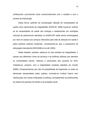 29
profissionais, promovendo maior comprometimento com o cuidado e com o
produto da intervenção.
Desta forma, partindo da conceituação utilizada de necessidades de
saúde como estruturante da integralidade (CECÍLIO, 2009) busca-se verificar
se as necessidades de saúde das crianças e adolescentes em condições
crônicas de adoecimento atendidos no HUAP-UFF estão sendo contempladas
por meio do acesso aos serviços oferecidos pela rede de atenção em saúde e
pelas políticas públicas existentes, considerando-se aqui a perspectiva de
articulação intersetorial (GIOVANELLA et alli: 2002).
Neste trabalho, portanto, adota-se um dos sentidos da integralidade, o
acesso aos diferentes níveis de serviços e de políticas públicas que atendam
as necessidades plurais, coletivas e particulares dos usuários do SUS.
Trabalha-se, portanto, com a integralidade ampliada debatida por Cecílio
(2009). Compreendemos que não há possibilidade de fragmentar ou isolar as
demandas apresentadas pelos sujeitos, tornando-se inviável intervir sem
interlocução com outras instituições e políticas, principalmente as pertencentes
ao sistema de garantia de direitos e de proteção social.
 