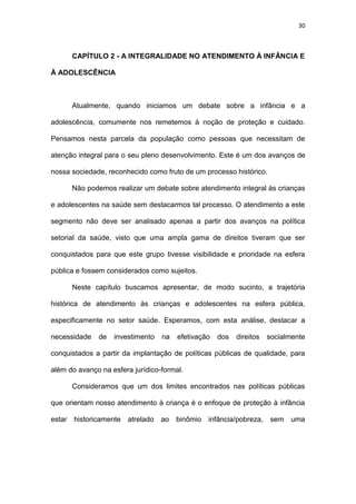 30
CAPÍTULO 2 - A INTEGRALIDADE NO ATENDIMENTO À INFÂNCIA E
À ADOLESCÊNCIA
Atualmente, quando iniciamos um debate sobre a infância e a
adolescência, comumente nos remetemos à noção de proteção e cuidado.
Pensamos nesta parcela da população como pessoas que necessitam de
atenção integral para o seu pleno desenvolvimento. Este é um dos avanços de
nossa sociedade, reconhecido como fruto de um processo histórico.
Não podemos realizar um debate sobre atendimento integral às crianças
e adolescentes na saúde sem destacarmos tal processo. O atendimento a este
segmento não deve ser analisado apenas a partir dos avanços na política
setorial da saúde, visto que uma ampla gama de direitos tiveram que ser
conquistados para que este grupo tivesse visibilidade e prioridade na esfera
pública e fossem considerados como sujeitos.
Neste capítulo buscamos apresentar, de modo sucinto, a trajetória
histórica de atendimento às crianças e adolescentes na esfera pública,
especificamente no setor saúde. Esperamos, com esta análise, destacar a
necessidade de investimento na efetivação dos direitos socialmente
conquistados a partir da implantação de políticas públicas de qualidade, para
além do avanço na esfera jurídico-formal.
Consideramos que um dos limites encontrados nas políticas públicas
que orientam nosso atendimento à criança é o enfoque de proteção à infância
estar historicamente atrelado ao binômio infância/pobreza, sem uma
 