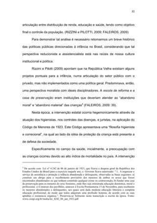 31
articulação entre distribuição de renda, educação e saúde, tendo como objetivo
final o controle da população. (RIZZINI e PILOTTI, 2009; FALEIROS, 2009)
Para demonstrar tal análise é necessário retomarmos um breve histórico
das políticas públicas direcionadas à infância no Brasil, considerando que tal
perspectiva reducionista e assistencialista está nas raízes de nossa cultura
institucional e política.
Rizzini e Pilotti (2009) apontam que na República Velha existiam alguns
projetos pontuais para a infância, numa articulação do setor público com o
privado, mas não implementados como uma política geral. Predominava, então,
uma perspectiva moralista com ideais disciplinadores. A escola de reforma e a
casa de preservação eram instituições que deveriam atender ao “abandono
moral” e “abandono material” das crianças4
(FALEIROS, 2009: 39).
Nesta época, a intervenção estatal ocorria hegemonicamente através da
atuação dos higienistas, nos controles das doenças, e juristas, na aplicação do
Código de Menores de 1923. Este Código apresentava uma “filosofia higienista
e correcional”, na qual ao lado da idéia de proteção da criança está presente a
de defesa da sociedade.
Especificamente no campo da saúde, inicialmente, a preocupação com
as crianças ocorreu devido ao alto índice de mortalidade no país. A intervenção
4
De acordo com Lei nº 4.242 de 06 de janeiro de 1921, que fixava a despesa geral da República dos
Estados Unidos do Brasil para o exercício naquele ano, o Governo ficava autorizado: “ I . A organizar o
serviço de assistência e proteção á infância abandonada e delinquente, observadas as bases seguintes: a)
construir um abrigo para o recolhimento provisório dos menores de ambos os sexos que forem
encontrados abandonados ou que tenham comettido qualquer crime ou contravenção; b) fundar uma casa
de preservação para os menores do sexo feminino, onde lhes seja ministrada educação doméstica, moral e
profissional. c) Construir dos pavilhões, annexos à Escola Premunitoria 15 de Novembro, para receberem
os menores abandonados e delinquentes, aos quaes será dada modesta educação litteraria e completa
educação profissional, de modo que todos adquiram uma profissão honesta, de acordo com as suas
aptidões e resistencia organica.”. Preservou-se fielmente nesta transcrição a escrita da época. Fonte:
www.ciespi.org.br/media/lei_4242_06_jan_1921.pdf
 