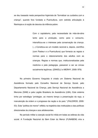 32
se deu baseada nesta perspectiva higienista de “formalizar os cuidados com a
criança”, quando fora fundada a Puericultura, com estreita articulação à
filantropia e à noção de desvios da infância pobre:
Com o capitalismo, pela necessidade de mão-de-obra
tanto para a produção, como para o consumo,
intensificou-se o interesse pela conservação da criança.
(...) Constituiu-se um modelo racional e, depois, científico
(com Pasteur e a Puericultura) que fornecia as regras e
normas para o relacionamento dos adultos com as
crianças. Regras e normas que, institucionalizadas pela
medicina e pela pedagogia, passaram a ser as únicas
socialmente legítimas. (ZANOLLI e MERHY, 2009: 979)
No primeiro Governo Varguista é criado um Sistema Nacional de
Assistência formado pelo Conselho Nacional de Serviço Social, pelo
Departamento Nacional da Criança, pelo Serviço Nacional de Assistência a
Menores (SAM) e pela Legião Brasileira de Assistência (LBA). Este sistema
tinha por estratégia “privilegiar, ao mesmo tempo a preservação da raça, a
manutenção da ordem e o progresso da nação e do país.” (FALEIROS, 2009:
53). Esta “política do menor” refletiu na trajetória das instituições e das políticas
direcionadas às crianças e aos adolescentes.
No período militar a coerção social foi nítida em todas as esferas da vida
social. A Fundação Nacional do Bem Estar do Menor (FUNABEM) viria a
 