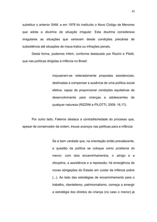 33
substituir o anterior SAM, e em 1979 foi instituído o Novo Código de Menores
que adota a doutrina da situação irregular. Esta doutrina considerava
irregulares as situações que variavam desde condições precárias de
subsistência até situações de maus-tratos ou infrações penais.
Desta forma, podemos inferir, conforme destacado por Rizzini e Pilotti,
que nas políticas dirigidas à infância no Brasil:
impuseram-se reiteradamente propostas assistenciais,
destinadas a compensar a ausência de uma política social
efetiva, capaz de proporcionar condições equitativas de
desenvolvimento para crianças e adolescentes de
qualquer natureza (RIZZINI e PILOTTI, 2009: 16,17).
Por outro lado, Faleiros destaca a contraditoriedade do processo que,
apesar de conservador da ordem, trouxe avanços nas políticas para a infância:
Se é bem verdade que, na orientação então prevalecente,
a questão da política se coloque como problema do
menor, com dois encaminhamentos, o abrigo e a
disciplina, a assistência e a repressão, há emergência de
novas obrigações do Estado em cuidar da infância pobre
(...). Ao lado das estratégias de encaminhamento para o
trabalho, clientelismo, patrimonialismo, começa a emergir
a estratégia dos direitos da criança (no caso o menor) já
 