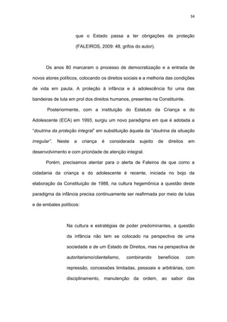 34
que o Estado passa a ter obrigações de proteção
(FALEIROS, 2009: 48, grifos do autor).
Os anos 80 marcaram o processo de democratização e a entrada de
novos atores políticos, colocando os direitos sociais e a melhoria das condições
de vida em pauta. A proteção à infância e à adolescência foi uma das
bandeiras de luta em prol dos direitos humanos, presentes na Constituinte.
Posteriormente, com a instituição do Estatuto da Criança e do
Adolescente (ECA) em 1993, surgiu um novo paradigma em que é adotada a
“doutrina da proteção integral” em substituição àquela da “doutrina da situação
irregular”. Neste a criança é considerada sujeito de direitos em
desenvolvimento e com prioridade de atenção integral.
Porém, precisamos atentar para o alerta de Faleiros de que como a
cidadania da criança e do adolescente é recente, iniciada no bojo da
elaboração da Constituição de 1988, na cultura hegemônica a questão deste
paradigma da infância precisa continuamente ser reafirmada por meio de lutas
e de embates políticos:
Na cultura e estratégias de poder predominantes, a questão
da infância não tem se colocado na perspectiva de uma
sociedade e de um Estado de Direitos, mas na perspectiva de
autoritarismo/clientelismo, combinando benefícios com
repressão, concessões limitadas, pessoais e arbitrárias, com
disciplinamento, manutenção da ordem, ao sabor das
 