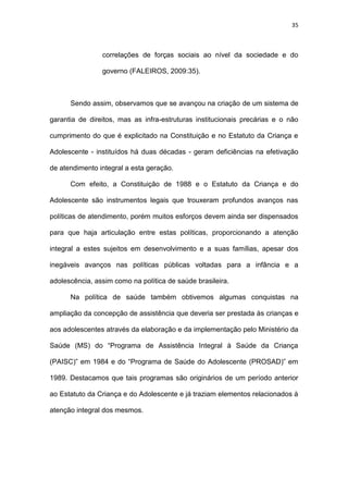 35
correlações de forças sociais ao nível da sociedade e do
governo (FALEIROS, 2009:35).
Sendo assim, observamos que se avançou na criação de um sistema de
garantia de direitos, mas as infra-estruturas institucionais precárias e o não
cumprimento do que é explicitado na Constituição e no Estatuto da Criança e
Adolescente - instituídos há duas décadas - geram deficiências na efetivação
de atendimento integral a esta geração.
Com efeito, a Constituição de 1988 e o Estatuto da Criança e do
Adolescente são instrumentos legais que trouxeram profundos avanços nas
políticas de atendimento, porém muitos esforços devem ainda ser dispensados
para que haja articulação entre estas políticas, proporcionando a atenção
integral a estes sujeitos em desenvolvimento e a suas famílias, apesar dos
inegáveis avanços nas políticas públicas voltadas para a infância e a
adolescência, assim como na política de saúde brasileira.
Na política de saúde também obtivemos algumas conquistas na
ampliação da concepção de assistência que deveria ser prestada às crianças e
aos adolescentes através da elaboração e da implementação pelo Ministério da
Saúde (MS) do “Programa de Assistência Integral à Saúde da Criança
(PAISC)” em 1984 e do “Programa de Saúde do Adolescente (PROSAD)” em
1989. Destacamos que tais programas são originários de um período anterior
ao Estatuto da Criança e do Adolescente e já traziam elementos relacionados à
atenção integral dos mesmos.
 