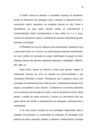 36
O PAISC avança ao destacar a necessária mudança da assistência,
focada no tratamento das patologias, para a atenção ao desenvolvimento e
crescimento infantil, atrelando-o as condições básicas de vida. Porém o
planejamento de suas ações persiste restrito ao enfrentamento à
morbimortalidade infantil (prioritariamente à faixa etária de 0 à 5 anos),
incentivo ao aleitamento materno, assistência às doenças respiratórias agudas,
diarréias e imunização.
O PROSAD, por sua vez, destina-se aos adolescentes, trabalhando com
a faixa etária entre 10 e 19 anos e as ações básicas propostas fundamentam-
se numa “política de promoção de saúde, identificação de grupos de risco,
detecção precoce dos agravos, tratamento adequado e reabilitação”. (BRASIL,
MS, 1989: 13).
Desta forma, apesar de apontar a busca pela atenção integral do
adolescente discursa em torno da redução da morbi-mortalidade e dos
“desajustes individuais e sociais”. Percebemos que o programa possui uma
concepção de adolescência como “fase de risco”, focalizando discussões como
drogas e sexualidade e seus “desvios”. Consideramos as mesmas relevantes
numa perspectiva de educação em saúde, e não de “ajustamento social”. Neste
debate, a política de saúde arrisca-se a retomar (ou permanecer com) seu
papel anterior de controle e disciplinamento da população, particularmente a
empobrecida.
É de notar ainda a adoção de uma abordagem fragmentada sobre a
realidade da juventude e a necessidade de propostas de articulação entre
políticas de saúde, educação, trabalho e cidadania. Posteriormente a atuação
 