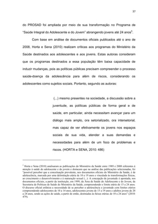 37
do PROSAD foi ampliada por meio de sua transformação no Programa de
“Saúde Integral do Adolescente e do Jovem” abrangendo jovens até 24 anos5
.
Com base em análise de documentos oficiais publicados até o ano de
2008, Horta e Sena (2010) realizam críticas aos programas do Ministério da
Saúde destinados aos adolescentes e aos jovens. Estas autoras consideram
que os programas destinados a essa população têm baixa capacidade de
induzir mudanças, pois as políticas públicas precisam compreender o processo
saúde-doença da adolescência para além de riscos, considerando os
adolescentes como sujeitos sociais. Portanto, segundo as autoras:
(...) mesmo presentes na sociedade, a discussão sobre a
juventude, as políticas públicas de forma geral e de
saúde, em particular, ainda necessitam avançar para um
diálogo mais amplo, ora setorializado, ora intersetorial,
mas capaz de ver efetivamente os jovens nos espaços
sociais de sua vida, atender a suas demandas e
necessidades para além de um foco de problemas e
riscos. (HORTA e SENA, 2010: 486)
5
Horta e Sena (2010) analisaram as publicações do Ministério da Saúde entre 1989 e 2008 referentes à
atenção à saúde do adolescente e do jovem e destacam que na análise das publicações selecionadas, foi
“possível perceber que a conceituação prevalente, nos documentos oficiais do Ministério da Saúde, é de
adolescência, marcada por uma delimitação etária de 10 a 19 anos e vinculada às transformações físicas,
ao crescimento e desenvolvimento e à maturação sexual (...). A concepção de juventude é apontada, nos
documentos oficiais, a partir da instituição, em 1999, da Área de Saúde do Adolescente e do Jovem, da
Secretaria de Políticas de Saúde do Ministério da Saúde, compreendendo o limite etário de 15 a 24 anos.
O discurso oficial enfatiza a necessidade de se perceber a adolescência e juventude com limites etários
compreendendo adolescentes de 10 a 14 anos, adolescentes jovens de 15 a 19 anos e adultos jovens de 20
a 24 anos, sendo as ações de saúde, a partir de então, destinadas às faixas etárias de 10 a 24 anos” (2010:
479).
 