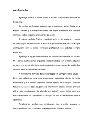 Agradecimentos
Agradeço a Deus, à minha família e ao meu companheiro de todas as
horas Aziz;
Às minhas professoras orientadoras a assistente social Giselle e a
médica Claudete que contribuíram não só com o rigor acadêmico, mas também
com suas visões enquanto profissionais de saúde;
À professora Carla Cristina Lima de Almeida por ter aceitado o convite
de participação da minha banca e a todos os professores do CESS-UERJ que
contribuíram com a nossa formação profissional nos debates sempre
presentes;
Agradeço à equipe interdisciplinar do Serviço de Pediatria do HUAP-
UFF, com a qual dividimos angústias e resolutividades com o mesmo objetivo
de proporcionar um atendimento de qualidade e a promoção da saúde das
crianças e dos adolescentes atendidos;
À minha turma do Curso de Especialização em Serviço Social e Saúde –
2010 que colaborou para meu crescimento profissional diante de tanta
diversidade que a formou: diferentes idades, épocas de formação, diversas
faculdades, espaços sócio-ocupacionais (movimentos sociais, atenção primária
até a alta complexidade da atenção em saúde), porém todos com um
comprometimento ético-político na construção de uma sociedade mais justa e
igualitária;
Agradeço às famílias que contribuíram com a minha pesquisa e
compreenderam a importância da luta pela garantia dos seus direitos.
 