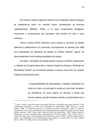 38
Os avanços nestes programas referem-se à ampliação desta percepção
de adolescência como um conceito plural, considerando as diversas
“adolescências” (BRASIL, 2002), e os seus componentes biológicos,
emocionais e socioculturais que permeiam este período da vida e suas
vivências.
Horta e Senna (2010) destacam como positivo o aumento do debate
referente à adolescência e à juventude, principalmente no período pós 1999
com publicações do Ministério da Saúde no âmbito Federal6
, apesar de
desconsiderarem uma mudança qualitativa nas ações.
Em 2004, o Ministério da Saúde também avança no PAISC, publicizando
a “Agenda de Compromissos para a Saúde Integral da Criança e Redução da
Mortalidade Infantil”, tal documento destaca a criança como foco do cuidado
integral compreendido como:
a responsabilidade de disponibilizar a atenção necessária em
todos os níveis: da promoção à saúde ao nível mais complexo
de assistência, do locus próprio da atenção à saúde aos
demais setores que têm interface estreita e fundamental com a
6
A saber: “Saúde e desenvolvimento da juventude brasileira: construindo uma agenda nacional”, 1999;
“Adolescentes promotores da saúde: uma metodologia de capacitação”, 2000; “Prevenir é sempre
melhor”, 2000; “A adolescente grávida e os serviços de saúde do município”, 2000; “A Saúde de
adolescentes e jovens: uma; metodologia de auto-aprendizagem para equipes de atenção básica de saúde:
módulo avançado”, 2002; “Marco legal: saúde, um direito de adolescentes”, 2005; “Saúde integral de
adolescentes e jovens: orientações para a organização de serviços de saúde”, 2005. “Marco teórico e
referencial: saúde sexual e saúde reprodutiva de adolescentes e jovens” 2006; “A saúde de adolescentes e
jovens: uma metodologia de auto-aprendizagem para equipes de atenção básica de saúde: módulo
básico”, 2007 e “Um olhar sobre o jovem no Brasil”, 2008.
 