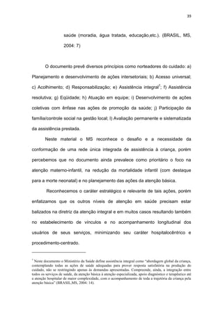 39
saúde (moradia, água tratada, educação,etc.). (BRASIL, MS,
2004: 7)
O documento prevê diversos princípios como norteadores do cuidado: a)
Planejamento e desenvolvimento de ações intersetoriais; b) Acesso universal;
c) Acolhimento; d) Responsabilização; e) Assistência integral7
; f) Assistência
resolutiva; g) Eqüidade; h) Atuação em equipe; i) Desenvolvimento de ações
coletivas com ênfase nas ações de promoção da saúde; j) Participação da
família/controle social na gestão local; l) Avaliação permanente e sistematizada
da assistência prestada.
Neste material o MS reconhece o desafio e a necessidade da
conformação de uma rede única integrada de assistência à criança, porém
percebemos que no documento ainda prevalece como prioritário o foco na
atenção materno-infantil, na redução da mortalidade infantil (com destaque
para a morte neonatal) e no planejamento das ações da atenção básica.
Reconhecemos o caráter estratégico e relevante de tais ações, porém
enfatizamos que os outros níveis de atenção em saúde precisam estar
balizados na diretriz da atenção integral e em muitos casos resultando também
no estabelecimento de vínculos e no acompanhamento longitudinal dos
usuários de seus serviços, minimizando seu caráter hospitalocêntrico e
procedimento-centrado.
7
Neste documento o Ministério da Saúde define assistência integral como “abordagem global da criança,
contemplando todas as ações de saúde adequadas para prover resposta satisfatória na produção do
cuidado, não se restringindo apenas às demandas apresentadas. Compreende, ainda, a integração entre
todos os serviços de saúde, da atenção básica à atenção especializada, apoio diagnóstico e terapêutico até
a atenção hospitalar de maior complexidade, com o acompanhamento de toda a trajetória da criança pela
atenção básica” (BRASIL,MS, 2004: 14).
 