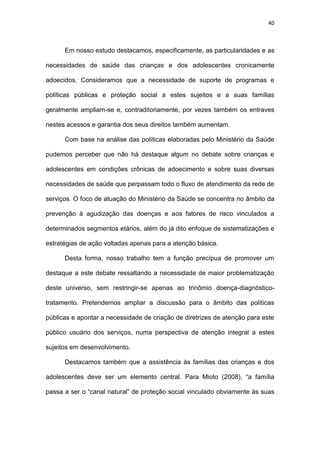 40
Em nosso estudo destacamos, especificamente, as particularidades e as
necessidades de saúde das crianças e dos adolescentes cronicamente
adoecidos. Consideramos que a necessidade de suporte de programas e
políticas públicas e proteção social a estes sujeitos e a suas famílias
geralmente ampliam-se e, contraditoriamente, por vezes também os entraves
nestes acessos e garantia dos seus direitos também aumentam.
Com base na análise das políticas elaboradas pelo Ministério da Saúde
pudemos perceber que não há destaque algum no debate sobre crianças e
adolescentes em condições crônicas de adoecimento e sobre suas diversas
necessidades de saúde que perpassam todo o fluxo de atendimento da rede de
serviços. O foco de atuação do Ministério da Saúde se concentra no âmbito da
prevenção à agudização das doenças e aos fatores de risco vinculados a
determinados segmentos etários, além do já dito enfoque de sistematizações e
estratégias de ação voltadas apenas para a atenção básica.
Desta forma, nosso trabalho tem a função precípua de promover um
destaque a este debate ressaltando a necessidade de maior problematização
deste universo, sem restringir-se apenas ao trinômio doença-diagnóstico-
tratamento. Pretendemos ampliar a discussão para o âmbito das políticas
públicas e apontar a necessidade de criação de diretrizes de atenção para este
público usuário dos serviços, numa perspectiva de atenção integral a estes
sujeitos em desenvolvimento.
Destacamos também que a assistência às famílias das crianças e dos
adolescentes deve ser um elemento central. Para Mioto (2008), “a família
passa a ser o “canal natural” de proteção social vinculado obviamente às suas
 