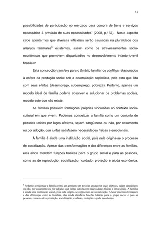 41
possibilidades de participação no mercado para compra de bens e serviços
necessários à provisão de suas necessidades” (2008, p.132). Neste aspecto
cabe apontarmos que diversas inflexões serão causadas na pluralidade dos
arranjos familiares8
existentes, assim como os atravessamentos sócio-
econômicos que promovem disparidades no desenvolvimento infanto-juvenil
brasileiro
Esta concepção transfere para o âmbito familiar os conflitos relacionados
à esfera da produção social sob a acumulação capitalista, pois esta que lida
com seus efeitos (desemprego, subemprego, pobreza). Portanto, apenas um
modelo ideal de família poderia absorver e solucionar os problemas sociais,
modelo este que não existe.
As famílias possuem formações próprias vinculadas ao contexto sócio-
cultural em que vivem. Podemos conceituar a família como um conjunto de
pessoas unidas por laços afetivos, sejam sangüíneos ou não, por casamento
ou por adoção, que juntas satisfazem necessidades físicas e emocionais.
A família é ainda uma instituição social, pois nela origina-se o processo
de socialização. Apesar das transformações e das diferenças entre as famílias,
elas ainda atendem funções básicas para o grupo social e para as pessoas,
como as de reprodução, socialização, cuidado, proteção e ajuda econômica.
8
Podemos conceituar a família como um conjunto de pessoas unidas por laços afetivos, sejam sangüíneos
ou não, por casamento ou por adoção, que juntas satisfazem necessidades físicas e emocionais. A família
é ainda uma instituição social, pois nela origina-se o processo de socialização. Apesar das transformações
e das diferenças entre as famílias, elas ainda atendem funções básicas para o grupo social e para as
pessoas, como as de reprodução, socialização, cuidado, proteção e ajuda econômica.
 