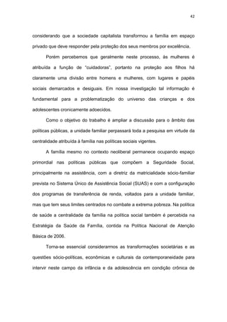 42
considerando que a sociedade capitalista transformou a família em espaço
privado que deve responder pela proteção dos seus membros por excelência.
Porém percebemos que geralmente neste processo, às mulheres é
atribuída a função de “cuidadoras”, portanto na proteção aos filhos há
claramente uma divisão entre homens e mulheres, com lugares e papéis
sociais demarcados e desiguais. Em nossa investigação tal informação é
fundamental para a problematização do universo das crianças e dos
adolescentes cronicamente adoecidos.
Como o objetivo do trabalho é ampliar a discussão para o âmbito das
políticas públicas, a unidade familiar perpassará toda a pesquisa em virtude da
centralidade atribuída à família nas políticas sociais vigentes.
A família mesmo no contexto neoliberal permanece ocupando espaço
primordial nas políticas públicas que compõem a Seguridade Social,
principalmente na assistência, com a diretriz da matricialidade sócio-familiar
prevista no Sistema Único de Assistência Social (SUAS) e com a configuração
dos programas de transferência de renda, voltados para a unidade familiar,
mas que tem seus limites centrados no combate a extrema pobreza. Na política
de saúde a centralidade da família na política social também é percebida na
Estratégia da Saúde da Família, contida na Política Nacional de Atenção
Básica de 2006.
Torna-se essencial considerarmos as transformações societárias e as
questões sócio-políticas, econômicas e culturais da contemporaneidade para
intervir neste campo da infância e da adolescência em condição crônica de
 