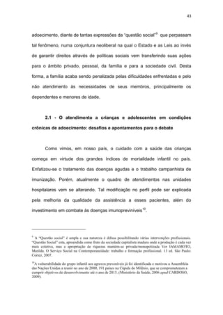 43
adoecimento, diante de tantas expressões da “questão social”9
que perpassam
tal fenômeno, numa conjuntura neoliberal na qual o Estado e as Leis ao invés
de garantir direitos através de políticas sociais vem transferindo suas ações
para o âmbito privado, pessoal, da família e para a sociedade civil. Desta
forma, a família acaba sendo penalizada pelas dificuldades enfrentadas e pelo
não atendimento às necessidades de seus membros, principalmente os
dependentes e menores de idade.
2.1 - O atendimento a crianças e adolescentes em condições
crônicas de adoecimento: desafios e apontamentos para o debate
Como vimos, em nosso país, o cuidado com a saúde das crianças
começa em virtude dos grandes índices de mortalidade infantil no país.
Enfatizou-se o tratamento das doenças agudas e o trabalho campanhista de
imunização. Porém, atualmente o quadro de atendimentos nas unidades
hospitalares vem se alterando. Tal modificação no perfil pode ser explicada
pela melhoria da qualidade da assistência a esses pacientes, além do
investimento em combate às doenças imunopreviníveis10
.
9
A “Questão social” é ampla e sua natureza é difusa possibilitando várias intervenções profissionais.
“Questão Social” esta, apreendida como fruto da sociedade capitalista madura onde a produção é cada vez
mais coletiva, mas a apropriação de riquezas mantém-se privada/monopolizada Ver IAMAMOTO,
Marilda. O Serviço Social na Contemporaneidade: trabalho e formação profissional. 13 ed. São Paulo:
Cortez, 2007.
10
A vulnerabilidade do grupo infantil aos agravos preveníveis já foi identificada e motivou a Assembléia
das Nações Unidas a reunir no ano de 2000, 191 países na Cúpula do Milênio, que se comprometeram a
cumprir objetivos de desenvolvimento até o ano de 2015. (Ministério da Saúde, 2006 apud CARDOSO,
2009).
 