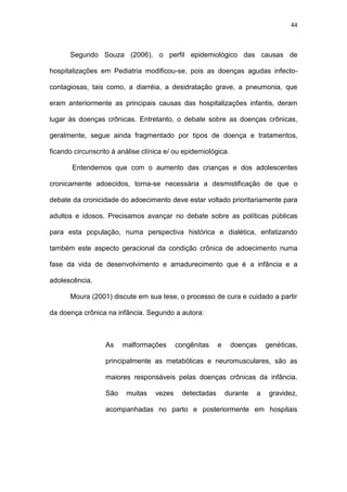 44
Segundo Souza (2006), o perfil epidemiológico das causas de
hospitalizações em Pediatria modificou-se, pois as doenças agudas infecto-
contagiosas, tais como, a diarréia, a desidratação grave, a pneumonia, que
eram anteriormente as principais causas das hospitalizações infantis, deram
lugar às doenças crônicas. Entretanto, o debate sobre as doenças crônicas,
geralmente, segue ainda fragmentado por tipos de doença e tratamentos,
ficando circunscrito à análise clínica e/ ou epidemiológica.
Entendemos que com o aumento das crianças e dos adolescentes
cronicamente adoecidos, torna-se necessária a desmistificação de que o
debate da cronicidade do adoecimento deve estar voltado prioritariamente para
adultos e idosos. Precisamos avançar no debate sobre as políticas públicas
para esta população, numa perspectiva histórica e dialética, enfatizando
também este aspecto geracional da condição crônica de adoecimento numa
fase da vida de desenvolvimento e amadurecimento que é a infância e a
adolescência.
Moura (2001) discute em sua tese, o processo de cura e cuidado a partir
da doença crônica na infância. Segundo a autora:
As malformações congênitas e doenças genéticas,
principalmente as metabólicas e neuromusculares, são as
maiores responsáveis pelas doenças crônicas da infância.
São muitas vezes detectadas durante a gravidez,
acompanhadas no parto e posteriormente em hospitais
 
