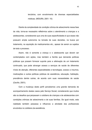 45
terciários, com envolvimento de diversas especialidades
médicas. (MOURA, 2001: 10)
Diante da complexidade da condição crônica de adoecimento nessa fase
da vida, torna-se necessário refletirmos sobre o atendimento a crianças e a
adolescentes, considerando que uma de suas especificidades é que esses não
possuem ampla autonomia na tomada de suas decisões, na busca por
tratamento, na aquisição de medicamentos etc., apesar de serem os sujeitos
de todo o processo.
Assim, não é somente a criança e o adolescente que devem ser
contemplados com ações, mas também a família que demanda políticas
públicas que possam fornecer suporte para a efetivação de um tratamento
continuado, que pode abranger acesso a serviços de saúde de diferentes
níveis de atenção, diferentes especialidades e tecnologias, acesso a insumos,
medicações e outras políticas públicas de assistência, educação, habitação,
previdência dentre outras, de acordo com suas necessidades de saúde
(Cecílio, 2001).
Com a mudança deste perfil percebemos uma grande demanda de
acompanhamento destes casos pelo Serviço Social, considerando que muitos
são os desafios que perpassam o cotidiano de crianças e de adolescentes com
condições crônicas de adoecimento e de suas famílias. De igual modo, esta
realidade também perpassa e influencia a atividade dos profissionais
envolvidos no cotidiano da assistência.
 