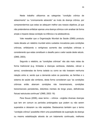 46
Neste trabalho utilizamos as categorias “condição crônica de
adoecimento” ou “cronicamente adoecido” ao invés de doença crônica, por
compreendermos que estas se adequam melhor aos nossos objetivos, já que
não pretendemos enfatizar apenas uma doença crônica e sim analisar de forma
ampla o impacto dessa condição na infância e na adolescência.
Vale ressaltar que a Organização Mundial da Saúde (OMS) produziu
nesta década um relatório mundial sobre cuidados inovadores para condições
crônicas, enfatizando o vertiginoso aumento das condições crônicas e
considerando que estas constituem o desafio para o setor saúde deste século.
(OMS, 2003).
Segundo o relatório, as “condições crônicas” não são mais vistas da
forma tradicional (e.g. limitadas a doenças cardíacas, diabetes, câncer e
asma), consideradas de forma isolada ou como se não tivessem nenhuma
relação entre si, sendo que a demanda sobre os pacientes, as famílias e o
sistema de saúde são similares, desta forma consideram que “as condições
crônicas então abarcam condições não transmissíveis, condições
transmissíveis persistentes, distúrbios mentais de longo prazo, deficiências
físicas/ estruturais contínuas” (OMS, 2003: 16)
Para Souza (2006), esse termo – crônica - engloba diversas doenças
que tem em comum os períodos prolongados que podem ou não serem
superados e deixarem ou não seqüelas. Destacamos também que o termo
“condição crônica” possibilita inferir uma possibilidade de superação da doença
ou mesmo estabilização através de um tratamento continuado, melhores
 